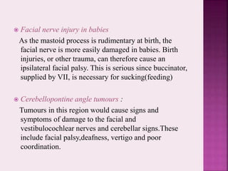  Facial nerve injury in babies
As the mastoid process is rudimentary at birth, the
facial nerve is more easily damaged in babies. Birth
injuries, or other trauma, can therefore cause an
ipsilateral facial palsy. This is serious since buccinator,
supplied by VII, is necessary for sucking(feeding)
 Cerebellopontine angle tumours :
Tumours in this region would cause signs and
symptoms of damage to the facial and
vestibulocochlear nerves and cerebellar signs.These
include facial palsy,deafness, vertigo and poor
coordination.
 