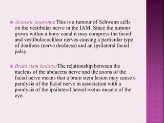  Acoustic neuroma:This is a tumour of Schwann cells
on the vestibular nerve in the IAM. Since the tumour
grows within a bony canal it may compress the facial
and vestibulocochlear nerves causing a particular type
of deafness (nerve deafness) and an ipsilateral facial
palsy.
 Brain stem lesions:The relationship between the
nucleus of the abducens nerve and the axons of the
facial nerve means that a brain stem lesion may cause a
paralysis of the facial nerve in association with a
paralysis of the ipsilateral lateral rectus muscle of the
eye.
 