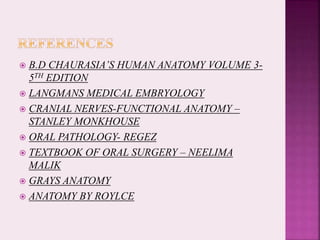  B.D CHAURASIA’S HUMAN ANATOMY VOLUME 3-
5TH EDITION
 LANGMANS MEDICAL EMBRYOLOGY
 CRANIAL NERVES-FUNCTIONAL ANATOMY –
STANLEY MONKHOUSE
 ORAL PATHOLOGY- REGEZ
 TEXTBOOK OF ORAL SURGERY – NEELIMA
MALIK
 GRAYS ANATOMY
 ANATOMY BY ROYLCE
 