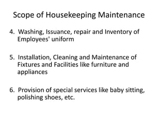 Scope of Housekeeping Maintenance
4. Washing, Issuance, repair and Inventory of
Employees' uniform
5. Installation, Cleaning and Maintenance of
Fixtures and Facilities like furniture and
appliances
6. Provision of special services like baby sitting,
polishing shoes, etc.
 