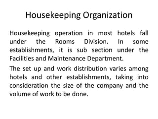 Housekeeping Organization
Housekeeping operation in most hotels fall
under the Rooms Division. In some
establishments, it is sub section under the
Facilities and Maintenance Department.
The set up and work distribution varies among
hotels and other establishments, taking into
consideration the size of the company and the
volume of work to be done.
 
