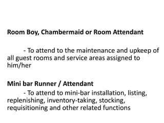 Room Boy, Chambermaid or Room Attendant
- To attend to the maintenance and upkeep of
all guest rooms and service areas assigned to
him/her
Mini bar Runner / Attendant
- To attend to mini-bar installation, listing,
replenishing, inventory-taking, stocking,
requisitioning and other related functions
 