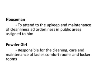 Houseman
- To attend to the upkeep and maintenance
of cleanliness ad orderliness in public areas
assigned to him
Powder Girl
- Responsible for the cleaning, care and
maintenance of ladies comfort rooms and locker
rooms
 