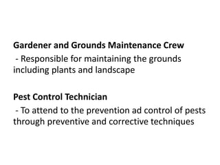 Gardener and Grounds Maintenance Crew
- Responsible for maintaining the grounds
including plants and landscape
Pest Control Technician
- To attend to the prevention ad control of pests
through preventive and corrective techniques
 