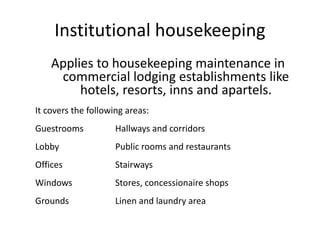 Institutional housekeeping
Applies to housekeeping maintenance in
commercial lodging establishments like
hotels, resorts, inns and apartels.
It covers the following areas:
Guestrooms Hallways and corridors
Lobby Public rooms and restaurants
Offices Stairways
Windows Stores, concessionaire shops
Grounds Linen and laundry area
 
