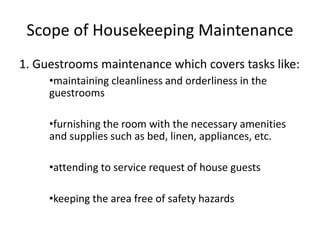 Scope of Housekeeping Maintenance
1. Guestrooms maintenance which covers tasks like:
•maintaining cleanliness and orderliness in the
guestrooms
•furnishing the room with the necessary amenities
and supplies such as bed, linen, appliances, etc.
•attending to service request of house guests
•keeping the area free of safety hazards
 