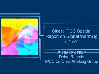 Cities: IPCC Special
Report on Global Warming
of 1.5oC
A call to action
Debra Roberts
IPCC Co-Chair Working Group
II
 