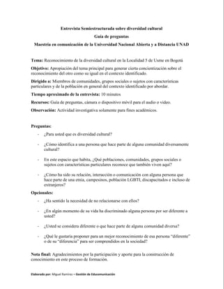 Elaborado por: Miguel Ramírez – Gestión de Educomunicación
Entrevista Semiestructurada sobre diversidad cultural
Guía de preguntas
Maestría en comunicación de la Universidad Nacional Abierta y a Distancia UNAD
Tema: Reconocimiento de la diversidad cultural en la Localidad 5 de Usme en Bogotá
Objetivo: Apropiación del tema principal para generar cierta concientización sobre el
reconocimiento del otro como su igual en el contexto identificado.
Dirigido a: Miembros de comunidades, grupos sociales o sujetos con características
particulares y de la población en general del contexto identificado por abordar.
Tiempo aproximado de la entrevista: 10 minutos
Recursos: Guía de preguntas, cámara o dispositivo móvil para el audio o video.
Observación: Actividad investigativa solamente para fines académicos.
Preguntas:
- ¿Para usted que es diversidad cultural?
- ¿Cómo identifica a una persona que hace parte de alguna comunidad diversamente
cultural?
- En este espacio que habita, ¿Qué poblaciones, comunidades, grupos sociales o
sujetos con características particulares reconoce que también viven aquí?
- ¿Cómo ha sido su relación, interacción o comunicación con alguna persona que
hace parte de una etnia, campesinos, población LGBTI, discapacitados e incluso de
extranjeros?
Opcionales:
- ¿Ha sentido la necesidad de no relacionarse con ellos?
- ¿En algún momento de su vida ha discriminado alguna persona por ser diferente a
usted?
- ¿Usted se considera diferente o que hace parte de alguna comunidad diversa?
- ¿Qué le gustaría proponer para un mejor reconocimiento de esa persona “diferente”
o de su “diferencia” para ser comprendidos en la sociedad?
Nota final: Agradecimientos por la participación y aporte para la construcción de
conocimiento en este proceso de formación.
 