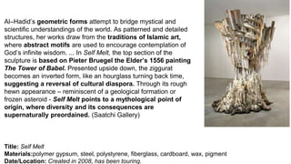 Title: Self Melt
Materials:polymer gypsum, steel, polystyrene, fiberglass, cardboard, wax, pigment
Date/Location: Created in 2008, has been touring.
Al–Hadid’s geometric forms attempt to bridge mystical and
scientific understandings of the world. As patterned and detailed
structures, her works draw from the traditions of Islamic art,
where abstract motifs are used to encourage contemplation of
God’s infinite wisdom. ... In Self Melt, the top section of the
sculpture is based on Pieter Bruegel the Elder’s 1556 painting
The Tower of Babel. Presented upside down, the ziggurat
becomes an inverted form, like an hourglass turning back time,
suggesting a reversal of cultural diaspora. Through its rough
hewn appearance – reminiscent of a geological formation or
frozen asteroid - Self Melt points to a mythological point of
origin, where diversity and its consequences are
supernaturally preordained. (Saatchi Gallery)
 