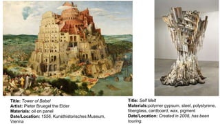 Title: Self Melt
Materials:polymer gypsum, steel, polystyrene,
fiberglass, cardboard, wax, pigment
Date/Location: Created in 2008, has been
touring.
Title: Tower of Babel
Artist: Pieter Bruegel the Elder
Materials: oil on panel
Date/Location: 1556, Kunsthistorisches Museum,
Vienna
 