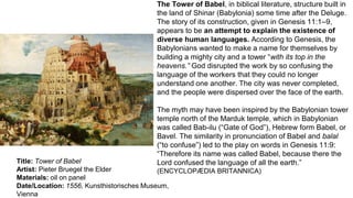 Title: Tower of Babel
Artist: Pieter Bruegel the Elder
Materials: oil on panel
Date/Location: 1556, Kunsthistorisches Museum,
Vienna
The Tower of Babel, in biblical literature, structure built in
the land of Shinar (Babylonia) some time after the Deluge.
The story of its construction, given in Genesis 11:1–9,
appears to be an attempt to explain the existence of
diverse human languages. According to Genesis, the
Babylonians wanted to make a name for themselves by
building a mighty city and a tower “with its top in the
heavens.” God disrupted the work by so confusing the
language of the workers that they could no longer
understand one another. The city was never completed,
and the people were dispersed over the face of the earth.
The myth may have been inspired by the Babylonian tower
temple north of the Marduk temple, which in Babylonian
was called Bab-ilu (“Gate of God”), Hebrew form Babel, or
Bavel. The similarity in pronunciation of Babel and balal
(“to confuse”) led to the play on words in Genesis 11:9:
“Therefore its name was called Babel, because there the
Lord confused the language of all the earth.”
(ENCYCLOPÆDIA BRITANNICA)
 