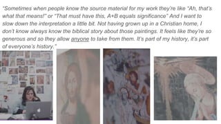 “Sometimes when people know the source material for my work they’re like “Ah, that’s
what that means!” or “That must have this, A+B equals significance” And I want to
slow down the interpretation a little bit. Not having grown up in a Christian home, I
don’t know always know the biblical story about those paintings. It feels like they’re so
generous and so they allow anyone to take from them. It’s part of my history, it’s part
of everyone’s history.”
 