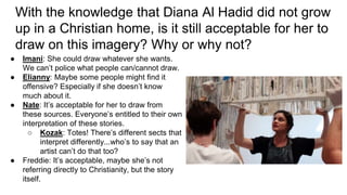 With the knowledge that Diana Al Hadid did not grow
up in a Christian home, is it still acceptable for her to
draw on this imagery? Why or why not?
● Imani: She could draw whatever she wants.
We can’t police what people can/cannot draw.
● Elianny: Maybe some people might find it
offensive? Especially if she doesn’t know
much about it.
● Nate: It’s acceptable for her to draw from
these sources. Everyone’s entitled to their own
interpretation of these stories.
○ Kozak: Totes! There’s different sects that
interpret differently...who’s to say that an
artist can’t do that too?
● Freddie: It’s acceptable, maybe she’s not
referring directly to Christianity, but the story
itself.
 