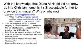 With the knowledge that Diana Al Hadid did not grow
up in a Christian home, is it still acceptable for her to
draw on this imagery? Why or why not?
● Jov: Is this cultural appropriation???
○ When you USE someone’s cultural
qualities (music, aesthetic, etc) and you
don’t respect it or give it proper credit.
● Sara:It’s acceptable for her to use this
imagery...it’s not disrespectful….I don’t think
this will offend anyone….it doesn’t show a
negative view of Christianity.
● Britt: She’s not bashing a religion, so it’s ok.
● Alex: It’s acceptable, she’s using a basic idea
from the culture.
● Daniel: Do her other works connect to
Christianity?
● Breanna: She shares her intention and
 