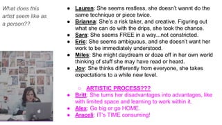 What does this
artist seem like as
a person??
● Lauren: She seems restless, she doesn’t wannt do the
same technique or piece twice.
● Brianna: She’s a risk taker, and creative. Figuring out
what she can do with the drips, she took the chance.
● Sara: She seems FREE in a way...not constricted.
● Eric: She seems ambiguous, and she doesn’t want her
work to be immediately understood.
● Miles: She might daydream or doze off in her own world
thinking of stuff she may have read or heard.
● Jov: She thinks differently from everyone, she takes
expectations to a while new level.
○ ARTISTIC PROCESS???
● Britt: She turns her disadvantages into advantages, like
with limited space and learning to work within it.
● Alex: Go big or go HOME.
● Araceli: IT’s TIME consuming!
 
