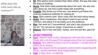 What does this
artist seem like as
a person??
● Eli: She seems more creative than other artists, the way she uses
the drips as building.
● Sums: She looks really passionate about her work, the way she
talks about art, she has a wide range with everything.
● Freddie: She thinks out of the box, she doesn’t just follow the
ordinary traditional methods for making art.
● Nate: She’s seems calm. She’s okay with the work being messy.
● Imani: She’s mysterious. She doesn’t want to put out her
intention, she wants it to be totally up to the audience.
● Ros: Her work isn’t “conventional” and she’s very physical with
her art. “It’s not just an image, it becomes an object.”
● Elianny: She’s very laid back, messy, and she just like, goes for
it.
● ARTIST PROCESS
● Dom: (doesn’t want to play videogames with her) She makes
things with a lot of support from people around her (art assistants)
● Elianny: She seems to have a lot of fun doing it. I usually think of
artists as so serious.
● Sam: She doesn't let the assistants control what’s happening with
the art, but she lets them work independently.
● Nate: It takes time, it’s detailed.
 