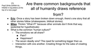 Are there common backgrounds that
all of humanity draws reference
from?
● Eric: Once a story has been broken down enough, there’s one story that all
other stories follow (shakespeare, biblical stories).
● Miles: Thinkin “What if?” because other animals don’t think that way.
(potential for hypotheticals)
● What is the common “human culture?”
○ The emotions we all share?
■ Pain?
■ Happiness?
○ The seven deadly sins? The need for something bigger than us.
○ Interaction with one another. Creating things for the sake of creating
things.
P3
Psst! Write DIANA AL-
HADID in big letters at the
top of a new page!
 