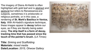 Title: Sinking and Scaffolding
Materials: mixed media
Date/Location: 2015, Ohwow Gallery
The imagery of Diana Al-Hadid is often
highlighted with gold leaf and is abstract and
gestural but refers to Renaissance-era
subjects, sometimes it is aristocratic or
religious portraits, or in this case, a
rendering of St. Mark's Basilica in Venice,
Italy. With Al-Hadid's signature technique,
these images appear to decay before our
eyes, as if they are literally being eaten
away. The drip itself is a form of decay,
tracking time that has passed since the
touch of the painter's brush. (LA Times)
 