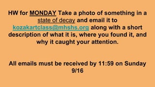 HW for MONDAY Take a photo of something in a
state of decay and email it to
kozakartclass@mhshs.org along with a short
description of what it is, where you found it, and
why it caught your attention.
All emails must be received by 11:59 on Sunday
9/16
 