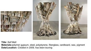 Title: Self Melt
Materials:polymer gypsum, steel, polystyrene, fiberglass, cardboard, wax, pigment
Date/Location: Created in 2008, has been touring.
 