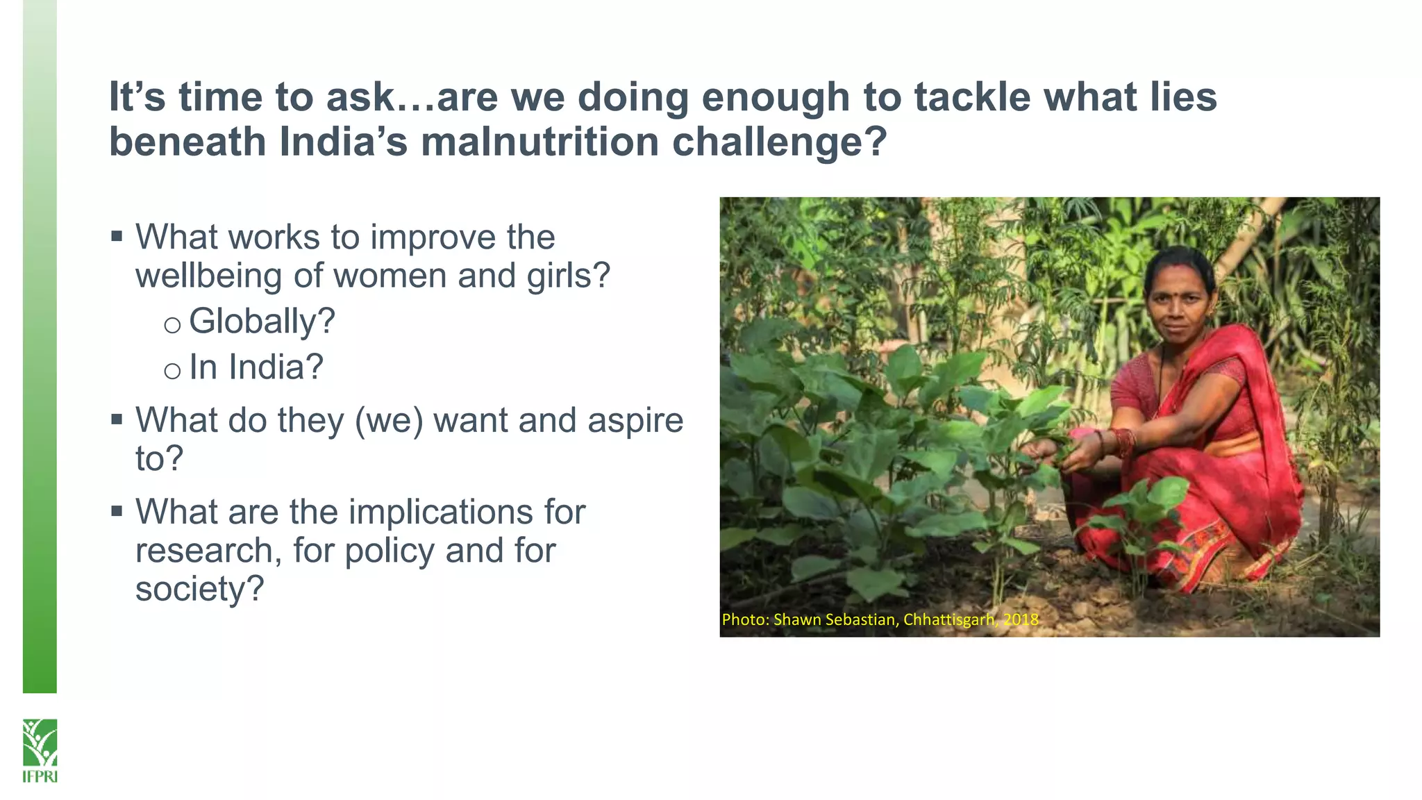 It’s time to ask…are we doing enough to tackle what lies
beneath India’s malnutrition challenge?
 What works to improve the
wellbeing of women and girls?
oGlobally?
oIn India?
 What do they (we) want and aspire
to?
 What are the implications for
research, for policy and for
society?
Photo: Shawn Sebastian, Chhattisgarh, 2018
 
