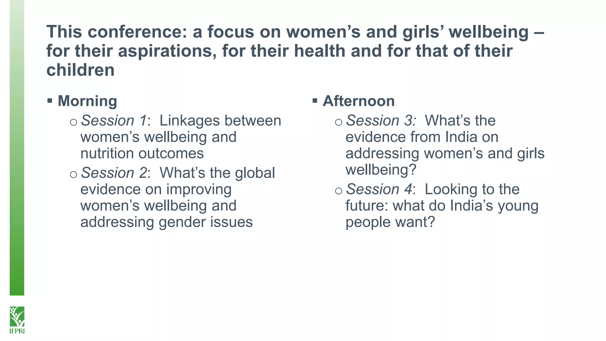 This conference: a focus on women’s and girls’ wellbeing –
for their aspirations, for their health and for that of their
children
 Morning
oSession 1: Linkages between
women’s wellbeing and
nutrition outcomes
oSession 2: What’s the global
evidence on improving
women’s wellbeing and
addressing gender issues
 Afternoon
oSession 3: What’s the
evidence from India on
addressing women’s and girls
wellbeing?
oSession 4: Looking to the
future: what do India’s young
people want?
 