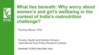 What lies beneath: Why worry about
women’s and girl’s wellbeing in the
context of India’s malnutrition
challenge?
Purnima Menon, PhD
Poverty, Health and Nutrition Division,
International Food Policy Research Institute
December 10 2018 | New Delhi, India
 
