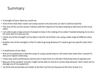 Summary
• 5 strengths of your ideas you could use
• A lot of the shots that I need I can easily record in my local area so I don’t need to travel far.
• The tone of the current season matches with the majority of my ideas helping to add more to the music
video.
• I am able to get a large amount of people to help in the making of my video if needed allowing me to do a
lot more then if it was just me.
• I think one of the strength's of my ideas is that for all of them I am using a wide range of different shots
help
• Another one of the strengths is that I’m able to go long distances if I need to get any specific shots that I
need.
• 5 weaknesses of you ideas
• One of my weaknesses is that the song I’m using is quite long so I will need more shots then I would if it
was just a regular sized song.
• I have only used a professional camera one or two times so I still don’t fully know how to operate one.
• Because of the weather recently I might not be able to record on certain days because I don’t want rain to
damage any of my equipment.
• my third and second idea are harder to do then my first one because of the time of year it is.
 