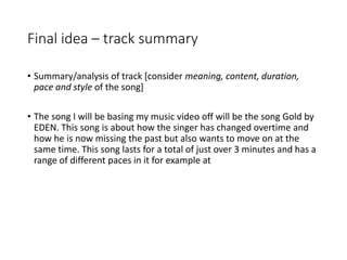 Final idea – track summary
• Summary/analysis of track [consider meaning, content, duration,
pace and style of the song]
• The song I will be basing my music video off will be the song Gold by
EDEN. This song is about how the singer has changed overtime and
how he is now missing the past but also wants to move on at the
same time. This song lasts for a total of just over 3 minutes and has a
range of different paces in it for example at
 