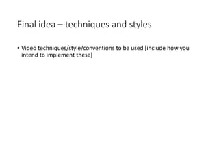 Final idea – techniques and styles
• Video techniques/style/conventions to be used [include how you
intend to implement these]
 