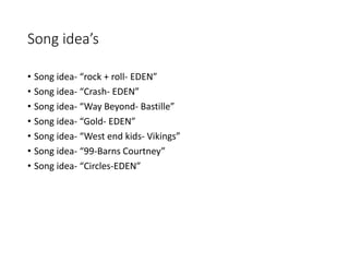 Song idea’s
• Song idea- “rock + roll- EDEN”
• Song idea- “Crash- EDEN”
• Song idea- “Way Beyond- Bastille”
• Song idea- “Gold- EDEN”
• Song idea- “West end kids- Vikings”
• Song idea- “99-Barns Courtney”
• Song idea- “Circles-EDEN”
 