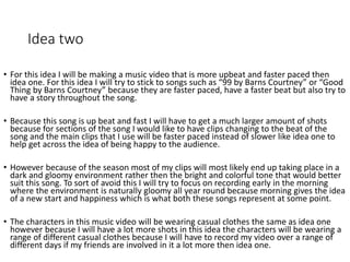 Idea two
• For this idea I will be making a music video that is more upbeat and faster paced then
idea one. For this idea I will try to stick to songs such as “99 by Barns Courtney” or “Good
Thing by Barns Courtney” because they are faster paced, have a faster beat but also try to
have a story throughout the song.
• Because this song is up beat and fast I will have to get a much larger amount of shots
because for sections of the song I would like to have clips changing to the beat of the
song and the main clips that I use will be faster paced instead of slower like idea one to
help get across the idea of being happy to the audience.
• However because of the season most of my clips will most likely end up taking place in a
dark and gloomy environment rather then the bright and colorful tone that would better
suit this song. To sort of avoid this I will try to focus on recording early in the morning
where the environment is naturally gloomy all year round because morning gives the idea
of a new start and happiness which is what both these songs represent at some point.
• The characters in this music video will be wearing casual clothes the same as idea one
however because I will have a lot more shots in this idea the characters will be wearing a
range of different casual clothes because I will have to record my video over a range of
different days if my friends are involved in it a lot more then idea one.
 