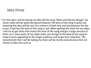 Idea three
• For this idea I will be basing my idea off the song “West end kids by Vikings” my
music video will be quite fast paced however the tone of the song is quite sad
meaning this idea will be sort of a mixture of both one and two because the the
music is fast but the tone of the song is sad. When getting the shots for my video
I will try to get shots that match the tone of the song and get a large amount of
them so in some parts of my video shots can change to the beat of the song to
make it more appealing to the target audience and to get their attention. The
environment that I will be taking my shots will be mainly around areas that are
similar to idea one such as
 