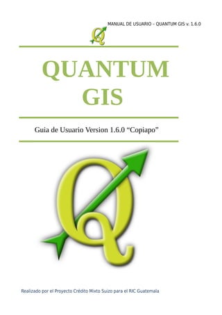 MANUAL DE USUARIO – QUANTUM GIS v. 1.6.0
QUANTUM
GIS
Guia de Usuario Version 1.6.0 “Copiapo”
Realizado por el Proyecto Crédito Mixto Suizo para el RIC Guatemala
 