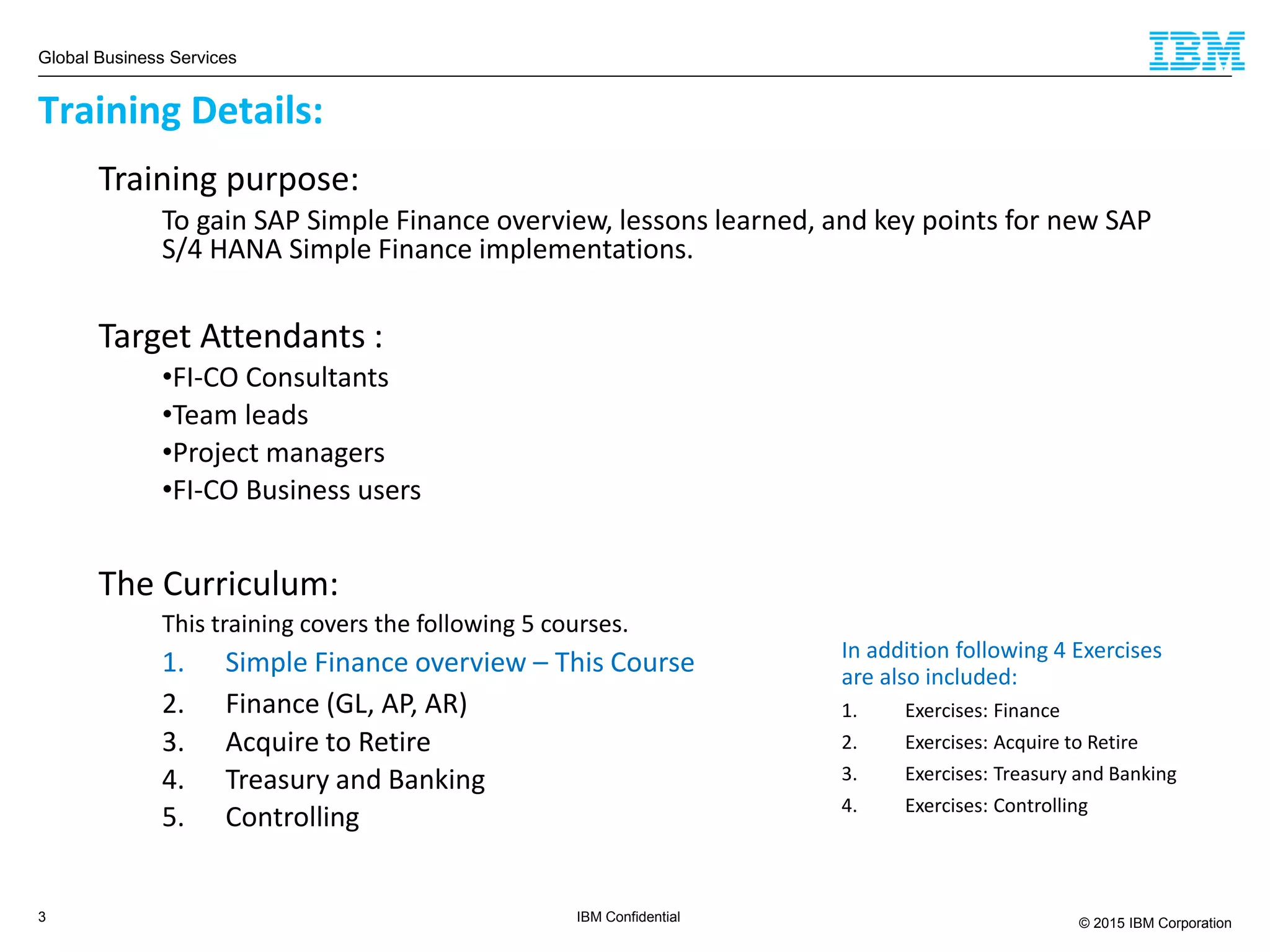 Global Business Services
© 2015 IBM Corporation3 IBM Confidential
Training purpose:
To gain SAP Simple Finance overview, lessons learned, and key points for new SAP
S/4 HANA Simple Finance implementations.
Target Attendants :
•FI-CO Consultants
•Team leads
•Project managers
•FI-CO Business users
The Curriculum:
This training covers the following 5 courses.
1. Simple Finance overview – This Course
2. Finance (GL, AP, AR)
3. Acquire to Retire
4. Treasury and Banking
5. Controlling
Training Details:
In addition following 4 Exercises
are also included:
1. Exercises: Finance
2. Exercises: Acquire to Retire
3. Exercises: Treasury and Banking
4. Exercises: Controlling
 