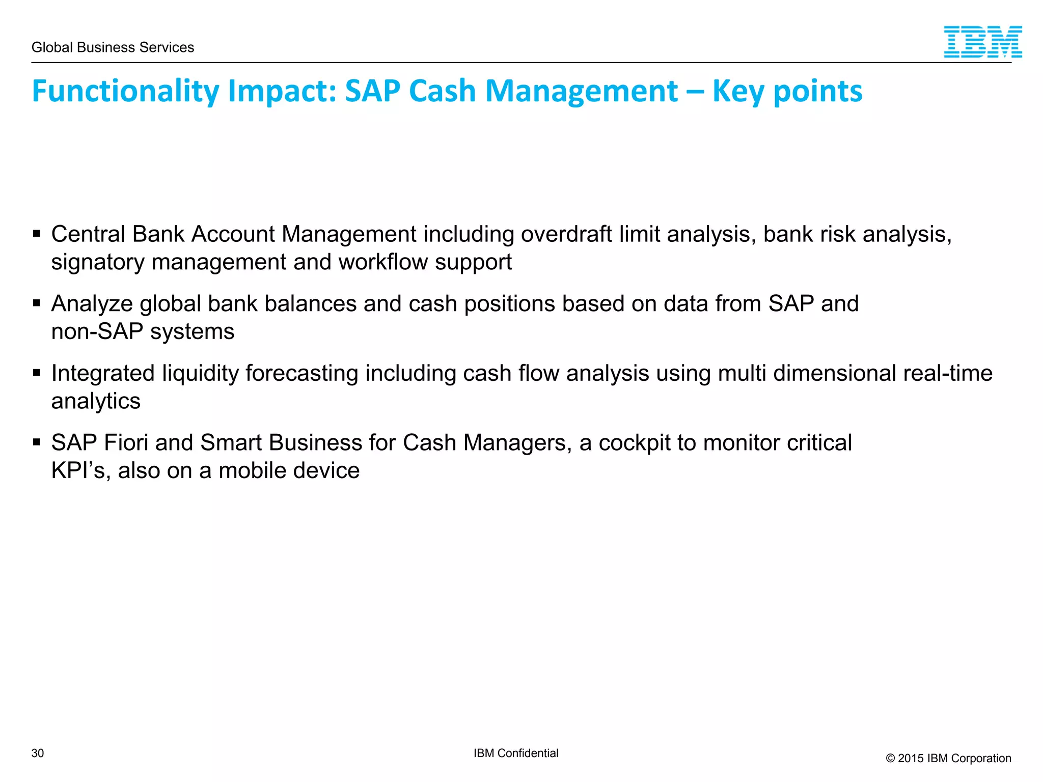 Global Business Services
© 2015 IBM Corporation30 IBM Confidential
 Central Bank Account Management including overdraft limit analysis, bank risk analysis,
signatory management and workflow support
 Analyze global bank balances and cash positions based on data from SAP and
non-SAP systems
 Integrated liquidity forecasting including cash flow analysis using multi dimensional real-time
analytics
 SAP Fiori and Smart Business for Cash Managers, a cockpit to monitor critical
KPI’s, also on a mobile device
Functionality Impact: SAP Cash Management – Key points
 