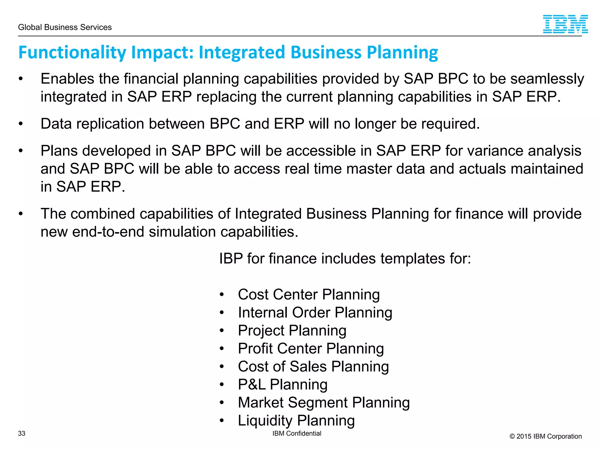 Global Business Services
© 2015 IBM Corporation33 IBM Confidential
IBP for finance includes templates for:
• Cost Center Planning
• Internal Order Planning
• Project Planning
• Profit Center Planning
• Cost of Sales Planning
• P&L Planning
• Market Segment Planning
• Liquidity Planning
Functionality Impact: Integrated Business Planning
• Enables the financial planning capabilities provided by SAP BPC to be seamlessly
integrated in SAP ERP replacing the current planning capabilities in SAP ERP.
• Data replication between BPC and ERP will no longer be required.
• Plans developed in SAP BPC will be accessible in SAP ERP for variance analysis
and SAP BPC will be able to access real time master data and actuals maintained
in SAP ERP.
• The combined capabilities of Integrated Business Planning for finance will provide
new end-to-end simulation capabilities.
 