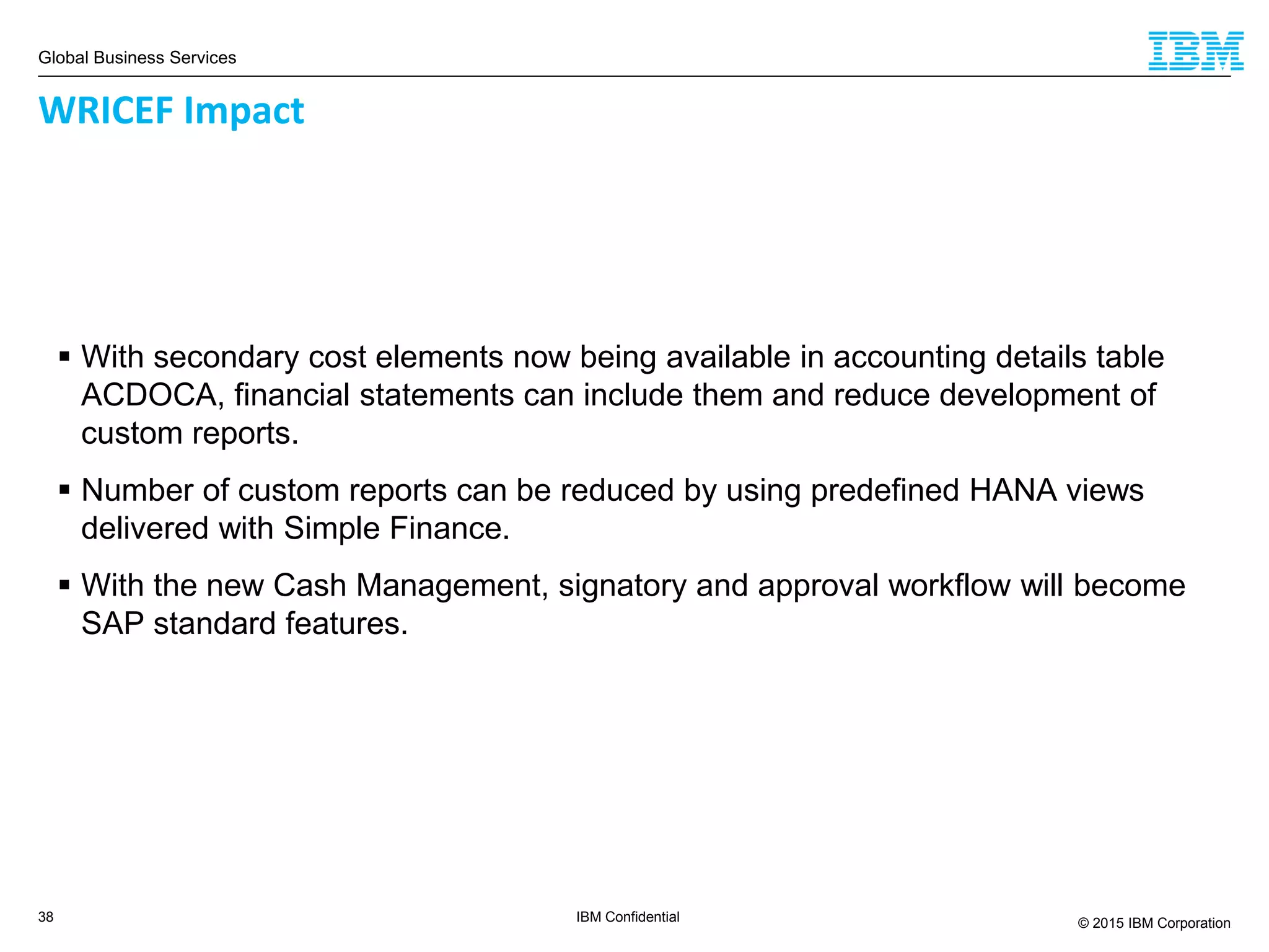 Global Business Services
© 2015 IBM Corporation38 IBM Confidential
 With secondary cost elements now being available in accounting details table
ACDOCA, financial statements can include them and reduce development of
custom reports.
 Number of custom reports can be reduced by using predefined HANA views
delivered with Simple Finance.
 With the new Cash Management, signatory and approval workflow will become
SAP standard features.
WRICEF Impact
 