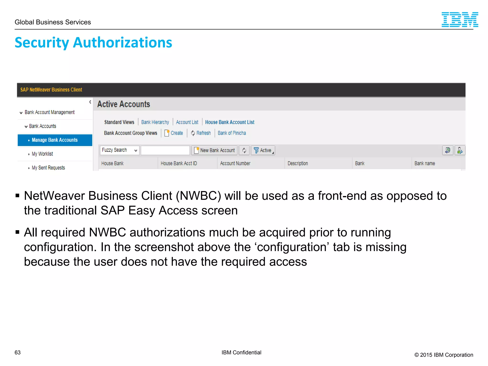 Global Business Services
© 2015 IBM Corporation63 IBM Confidential
 NetWeaver Business Client (NWBC) will be used as a front-end as opposed to
the traditional SAP Easy Access screen
 All required NWBC authorizations much be acquired prior to running
configuration. In the screenshot above the ‘configuration’ tab is missing
because the user does not have the required access
Security Authorizations
 