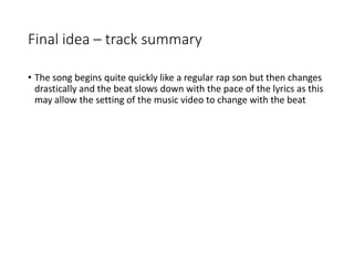 Final idea – track summary
• The song begins quite quickly like a regular rap son but then changes
drastically and the beat slows down with the pace of the lyrics as this
may allow the setting of the music video to change with the beat
 