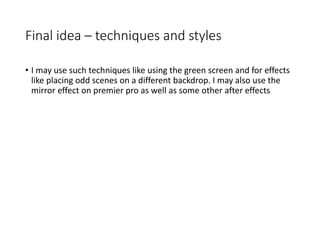 Final idea – techniques and styles
• I may use such techniques like using the green screen and for effects
like placing odd scenes on a different backdrop. I may also use the
mirror effect on premier pro as well as some other after effects
 