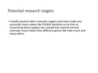 Potential research targets
• I would research other cinematic rappers who have made very
successful music videos like Childish Gambino as he links to
researching lyrical rappers too.I would also research normal
cinematic music videos from different genres like indie music and
many others.
 