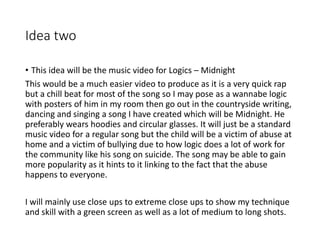 Idea two
• This idea will be the music video for Logics – Midnight
This would be a much easier video to produce as it is a very quick rap
but a chill beat for most of the song so I may pose as a wannabe logic
with posters of him in my room then go out in the countryside writing,
dancing and singing a song I have created which will be Midnight. He
preferably wears hoodies and circular glasses. It will just be a standard
music video for a regular song but the child will be a victim of abuse at
home and a victim of bullying due to how logic does a lot of work for
the community like his song on suicide. The song may be able to gain
more popularity as it hints to it linking to the fact that the abuse
happens to everyone.
I will mainly use close ups to extreme close ups to show my technique
and skill with a green screen as well as a lot of medium to long shots.
 