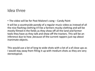 Idea three
• The video will be for Post Malone's song – Candy Paint
It will be a countryside parody of a regular music video as instead of all
the nice flashing clothing it'll be a farmers mucky clothing and will be
mostly filmed in the fields as they show off all the land and farmer
tools they have as they talk and show off the tractors. This will be an
inference due to how ,because of the current rappers just rap about
inanimate objects.
This would use a lot of long to wide shots with a lot of a of close ups as
I would stay away from filling it up with medium shots as they are very
stereotypical.
 