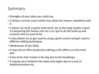 Summary
• Strengths of your ideas you could use
• It shows a serious scene which may allow the viewers empathize with
it.
• It allows me to be creative with what I do as the song I prefer is bout
I'm becoming the famous star he is so I get to do the build up and
research who he used to be.
• It also allows me to get used to using a green screen and get used to
different editing techniques.
• Weaknesses of you ideas
• It may rely on after production editing as the effects are the main
part
• It has to be shot mostly in the day due to the backdrops
• It may be very limited to the shots and angles due to a lack of
help/cameraman etc.
 