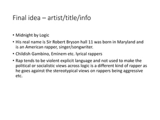 Final idea – artist/title/info
• Midnight by Logic
• His real name is Sir Robert Bryson hall 11 was born in Maryland and
is an American rapper, singer/songwriter.
• Childish Gambino, Eminem etc. lyrical rappers
• Rap tends to be violent explicit language and not used to make the
political or socialistic views across logic is a different kind of rapper as
he goes against the stereotypical views on rappers being aggressive
etc.
 