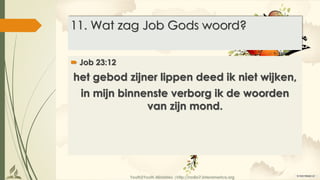 Youth2Youth Ministries |http://radio7.interamerica.org
11. Wat zag Job Gods woord?
 Job 23:12
het gebod zijner lippen deed ik niet wijken,
in mijn binnenste verborg ik de woorden
van zijn mond.
 