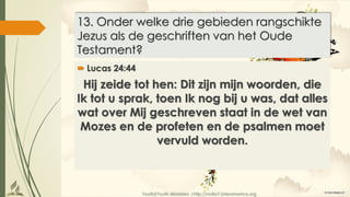 Youth2Youth Ministries |http://radio7.interamerica.org
13. Onder welke drie gebieden rangschikte
Jezus als de geschriften van het Oude
Testament?
 Lucas 24:44
Hij zeide tot hen: Dit zijn mijn woorden, die
Ik tot u sprak, toen Ik nog bij u was, dat alles
wat over Mij geschreven staat in de wet van
Mozes en de profeten en de psalmen moet
vervuld worden.
 