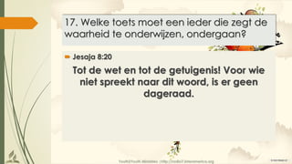 Youth2Youth Ministries |http://radio7.interamerica.org
17. Welke toets moet een ieder die zegt de
waarheid te onderwijzen, ondergaan?
 Jesaja 8:20
Tot de wet en tot de getuigenis! Voor wie
niet spreekt naar dit woord, is er geen
dageraad.
 