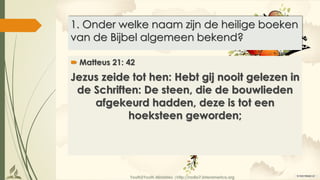 Youth2Youth Ministries |http://radio7.interamerica.org
1. Onder welke naam zijn de heilige boeken
van de Bijbel algemeen bekend?
 Matteus 21: 42
Jezus zeide tot hen: Hebt gij nooit gelezen in
de Schriften: De steen, die de bouwlieden
afgekeurd hadden, deze is tot een
hoeksteen geworden;
 